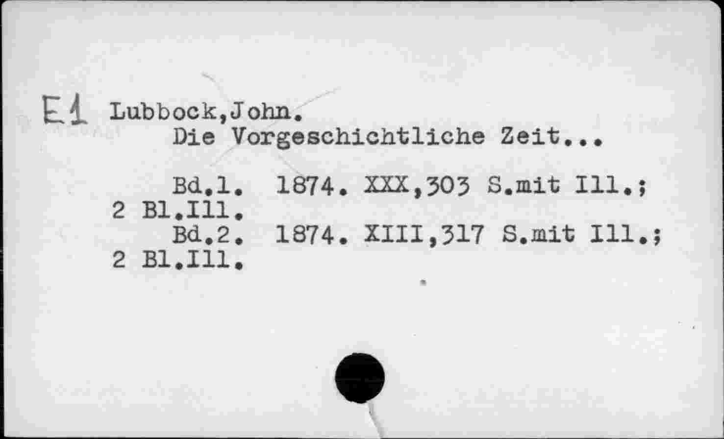 ﻿El Lubbock,John.
Die Vorgeschichtliche Zeit...
Bd.l. 1874. XXX,503 S.mit Ill.?
2 Bl.Ill.
Bd.2. 1874. XIII,317 S.mit Ill.?
2 Bl.Ill.